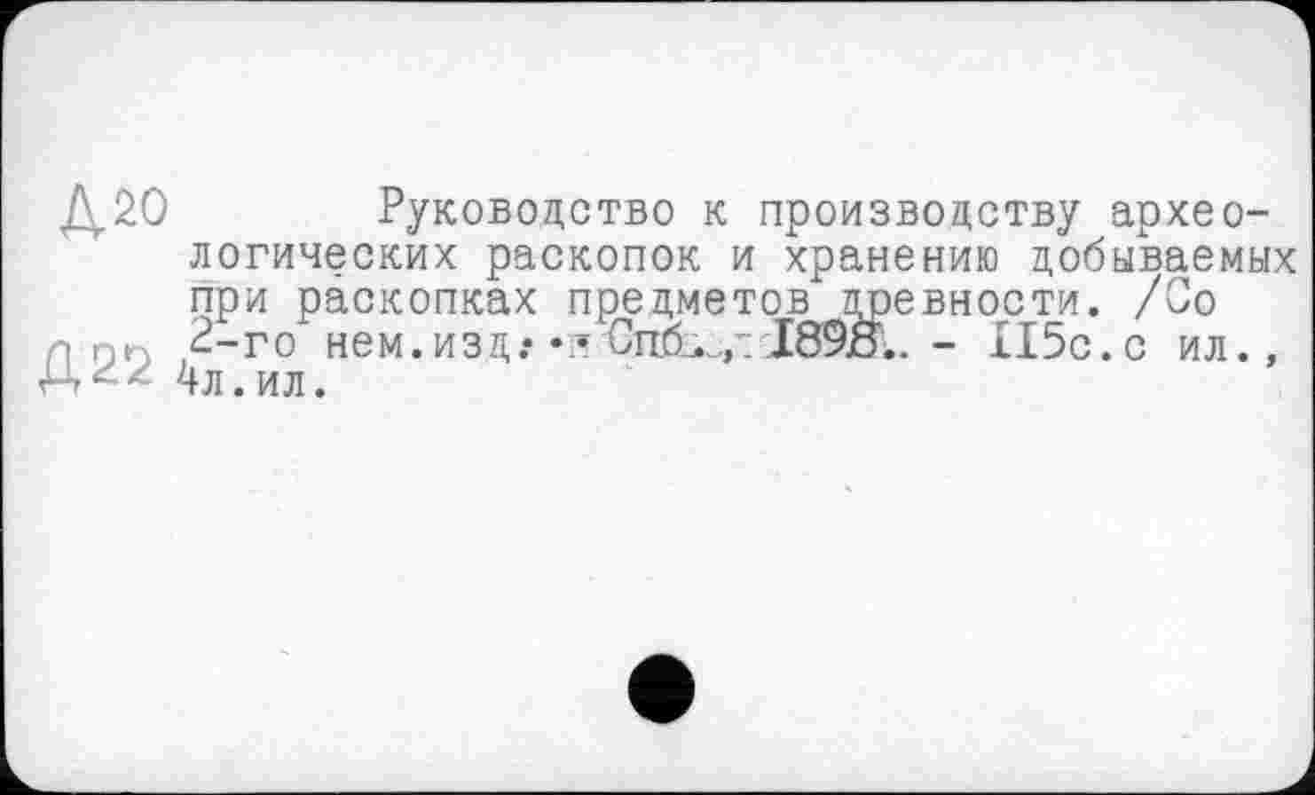 ﻿J\.2O Руководство к производству археологических раскопок и хранению добываемых при раскопках предметов древности. /Со поп 2-го нем.изд.* Cn6sv- I89jö.. - XI5c.c ил., 4л.ил.